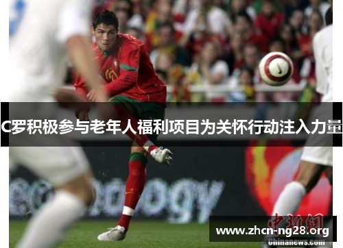 C罗积极参与老年人福利项目为关怀行动注入力量 C罗积极参与老年人福利项目为关怀行动注入力量