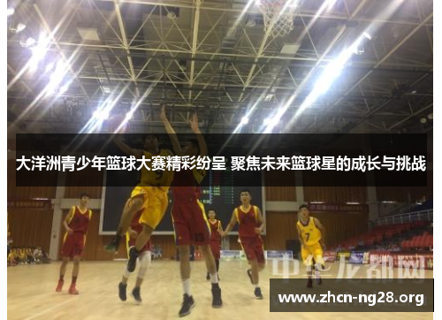 大洋洲青少年篮球大赛精彩纷呈 聚焦未来篮球星的成长与挑战 大洋洲青少年篮球大赛精彩纷呈 聚焦未来篮球星的成长与挑战