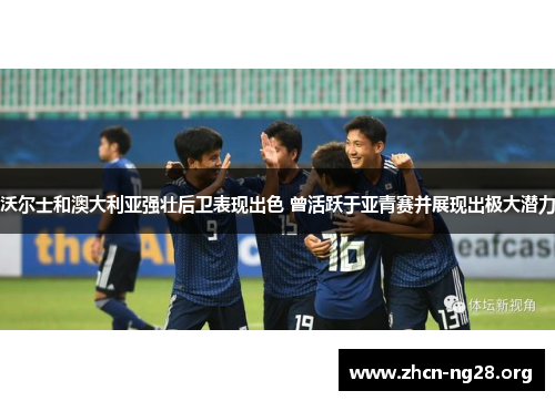 沃尔士和澳大利亚强壮后卫表现出色 曾活跃于亚青赛并展现出极大潜力 沃尔士和澳大利亚强壮后卫表现出色 曾活跃于亚青赛并展现出极大潜力