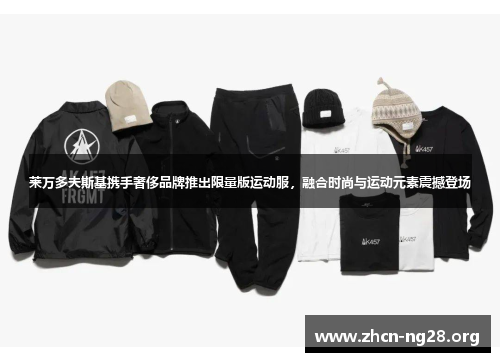 莱万多夫斯基携手奢侈品牌推出限量版运动服,融合时尚与运动元素震撼登场 莱万多夫斯基携手奢侈品牌推出限量版运动服,融合时尚与运动元素震撼登场