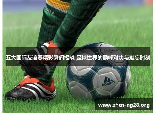 五大国际友谊赛精彩瞬间揭晓 足球世界的巅峰对决与难忘时刻 五大国际友谊赛精彩瞬间揭晓 足球世界的巅峰对决与难忘时刻