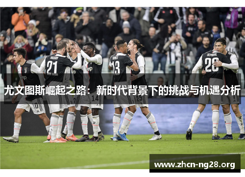 尤文图斯崛起之路:新时代背景下的挑战与机遇分析 尤文图斯崛起之路:新时代背景下的挑战与机遇分析