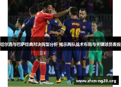 切尔西与巴萨经典对决阵型分析 揭示两队战术布局与关键球员表现 切尔西与巴萨经典对决阵型分析 揭示两队战术布局与关键球员表现