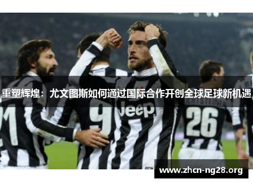 重塑辉煌:尤文图斯如何通过国际合作开创全球足球新机遇 重塑辉煌:尤文图斯如何通过国际合作开创全球足球新机遇