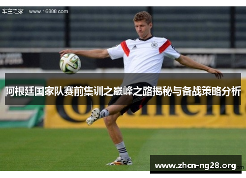 阿根廷国家队赛前集训之巅峰之路揭秘与备战策略分析 阿根廷国家队赛前集训之巅峰之路揭秘与备战策略分析